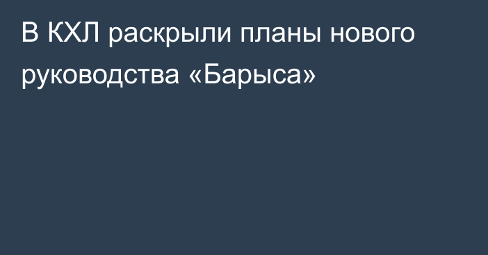 В КХЛ раскрыли планы нового руководства «Барыса»