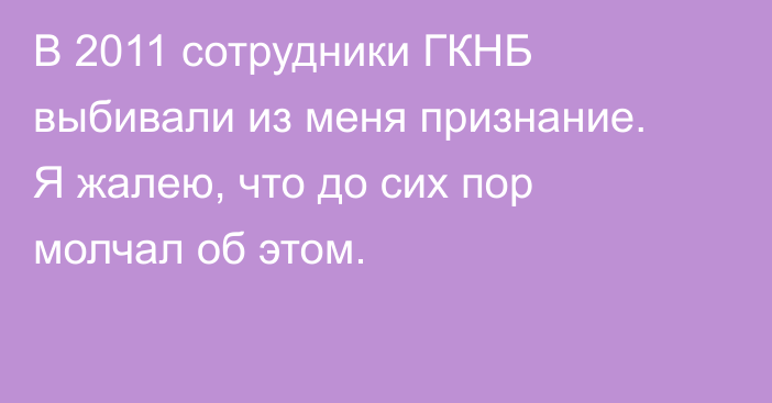 В 2011 сотрудники ГКНБ выбивали из меня признание. Я жалею, что до сих пор молчал об этом.
