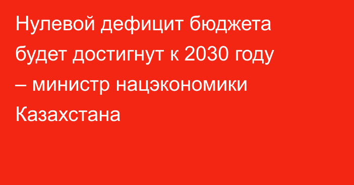Нулевой дефицит бюджета будет достигнут к 2030 году – министр нацэкономики Казахстана