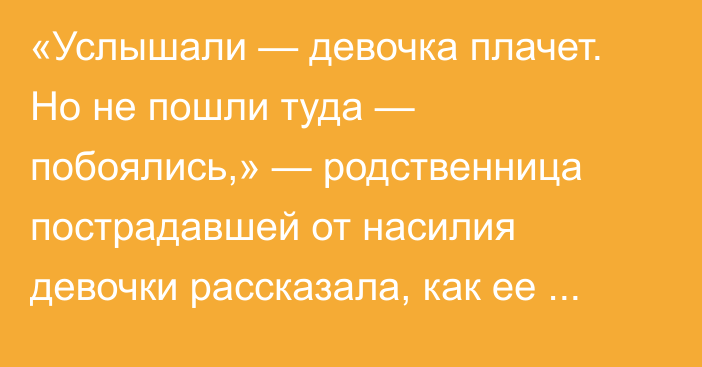 «Услышали — девочка плачет. Но не пошли туда — побоялись,» — родственница пострадавшей от насилия девочки рассказала, как ее искали