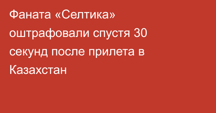 Фаната «Селтика» оштрафовали спустя 30 секунд после прилета в Казахстан