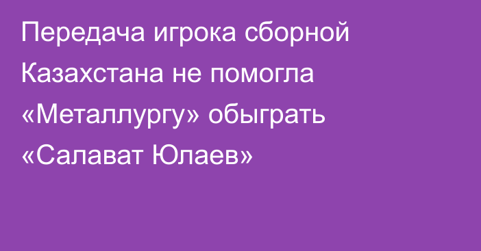 Передача игрока сборной Казахстана не помогла «Металлургу» обыграть «Салават Юлаев»