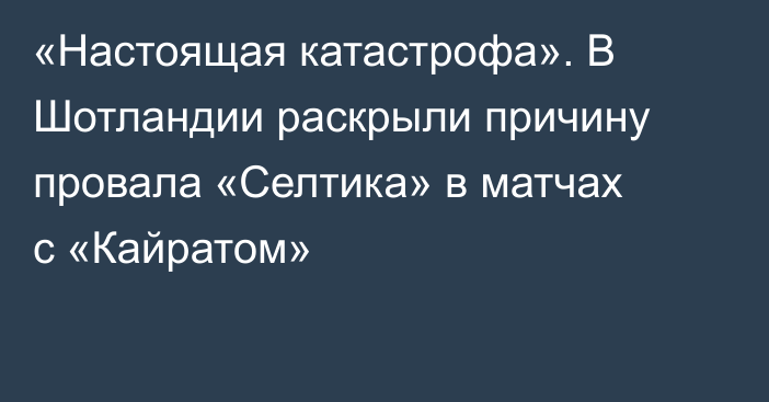 «Настоящая катастрофа». В Шотландии раскрыли причину провала «Селтика» в матчах с «Кайратом»