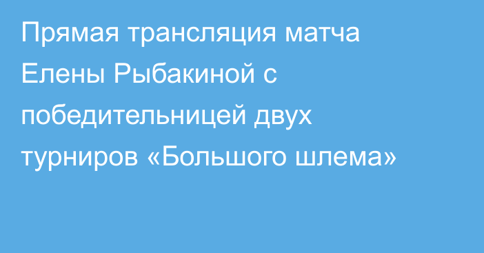 Прямая трансляция матча Елены Рыбакиной с победительницей двух турниров «Большого шлема»
