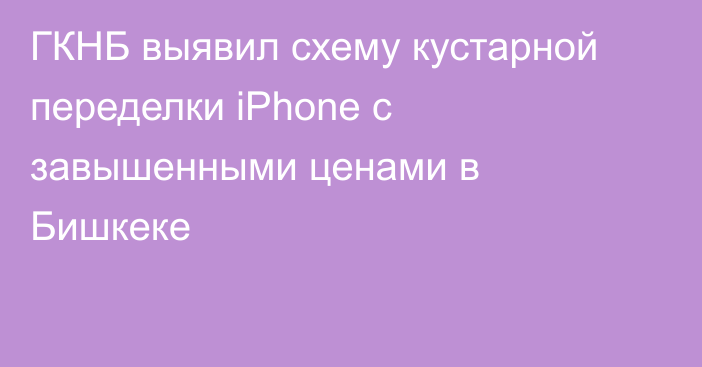 ГКНБ выявил схему кустарной переделки iPhone с завышенными ценами в Бишкеке