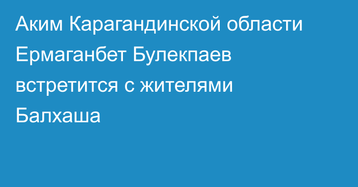 Аким Карагандинской области Ермаганбет Булекпаев встретится с жителями Балхаша