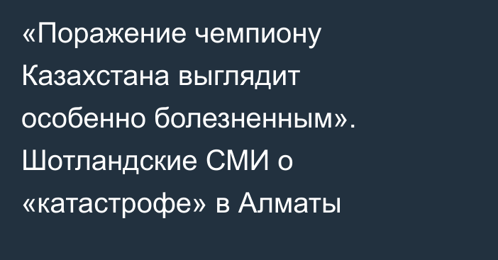 «Поражение чемпиону Казахстана выглядит особенно болезненным». Шотландские СМИ о «катастрофе» в Алматы