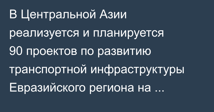 В Центральной Азии реализуется и планируется 90 проектов по развитию транспортной инфраструктуры Евразийского региона на $52,8 млрд