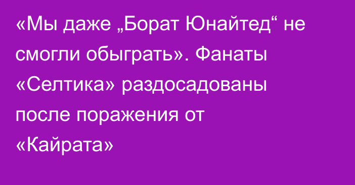 «Мы даже „Борат Юнайтед“ не смогли обыграть». Фанаты «Селтика» раздосадованы после поражения от «Кайрата»