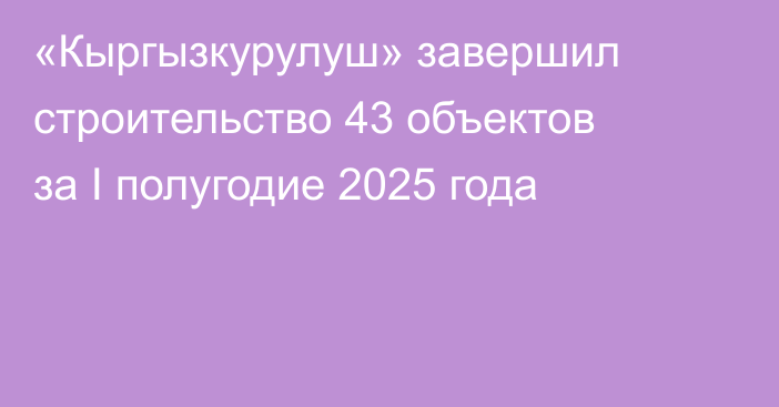 «Кыргызкурулуш» завершил строительство 43 объектов за I полугодие 2025 года