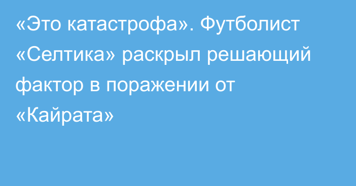 «Это катастрофа». Футболист «Селтика» раскрыл решающий фактор в поражении от «Кайрата»