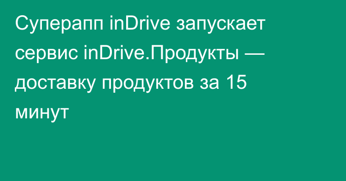 Суперапп inDrive запускает сервис inDrive.Продукты — доставку продуктов за 15 минут