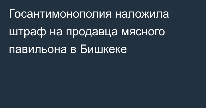 Госантимонополия наложила штраф на продавца мясного павильона в Бишкеке
