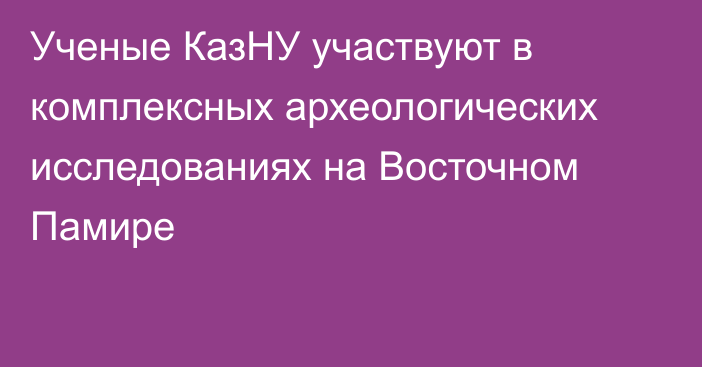 Ученые КазНУ участвуют в комплексных археологических исследованиях на Восточном Памире