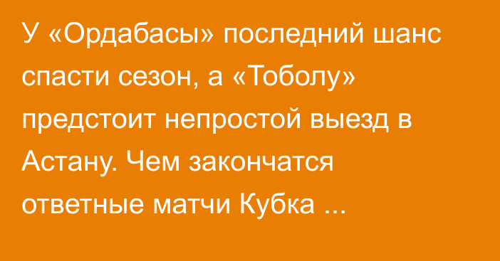 У «Ордабасы» последний шанс спасти сезон, а «Тоболу» предстоит непростой выезд в Астану. Чем закончатся ответные матчи Кубка Казахстана?