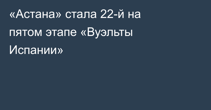 «Астана» стала 22-й на пятом этапе «Вуэльты Испании»