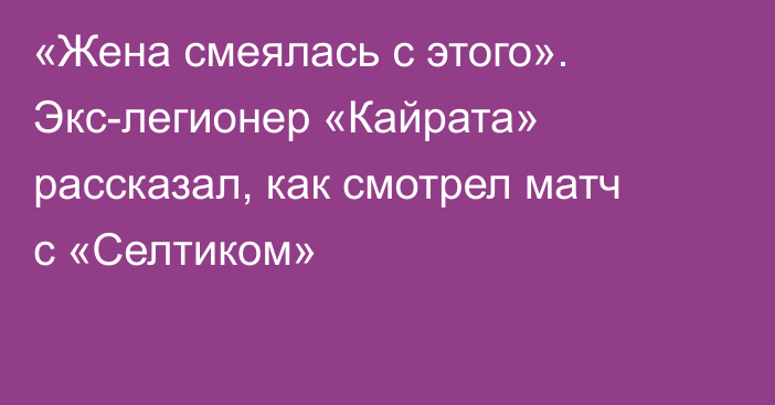 «Жена смеялась с этого». Экс-легионер «Кайрата» рассказал, как смотрел матч с «Селтиком»