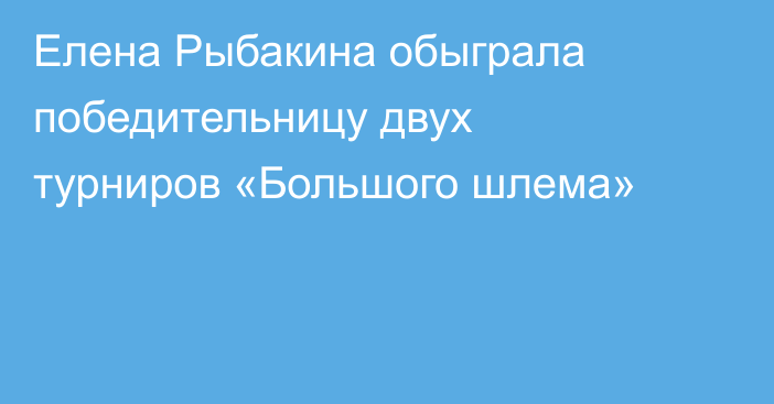 Елена Рыбакина обыграла победительницу двух турниров «Большого шлема»
