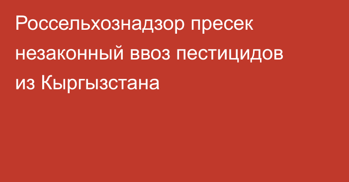 Россельхознадзор пресек незаконный ввоз пестицидов из Кыргызстана