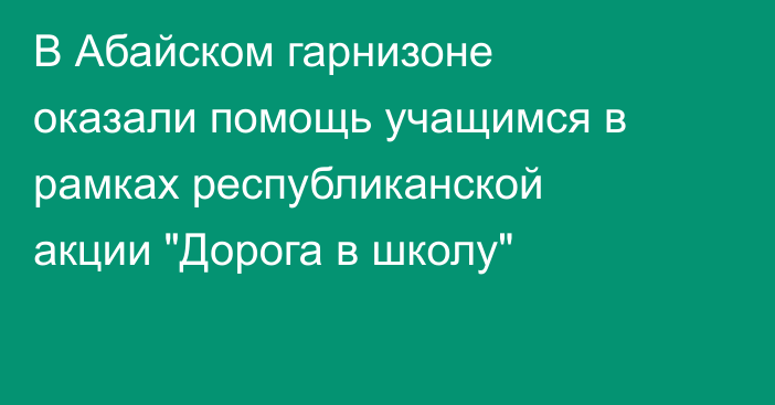 В Абайском гарнизоне оказали помощь учащимся в рамках республиканской акции  