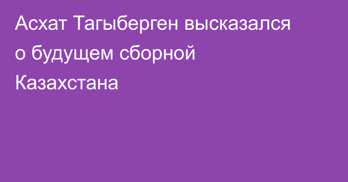 Асхат Тагыберген высказался о будущем сборной Казахстана