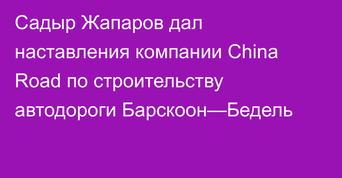 Садыр Жапаров дал наставления компании China Road по строительству автодороги Барскоон—Бедель