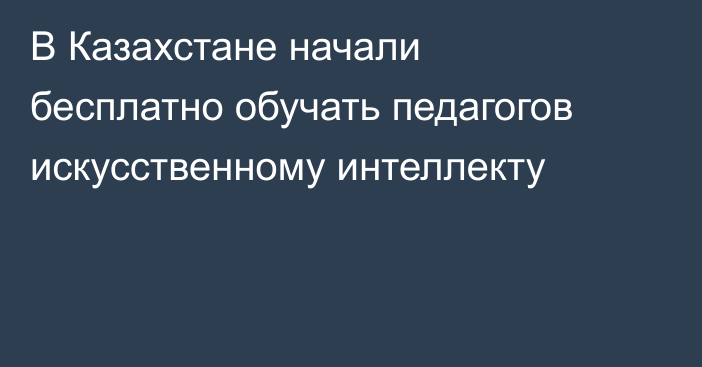 В Казахстане начали бесплатно обучать педагогов искусственному интеллекту