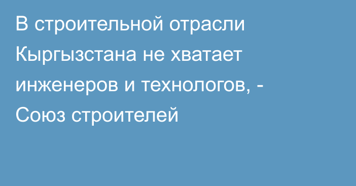 В строительной отрасли Кыргызстана не хватает инженеров и технологов, - Союз строителей
