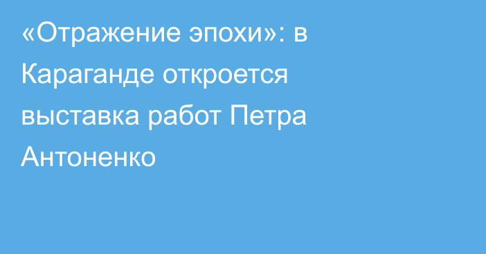 «Отражение эпохи»: в Караганде откроется выставка работ Петра Антоненко