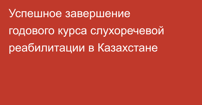  Успешное завершение годового курса слухоречевой реабилитации в Казахстане