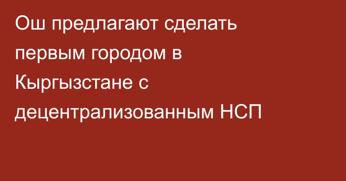 Ош предлагают сделать первым городом в Кыргызстане с децентрализованным НСП
