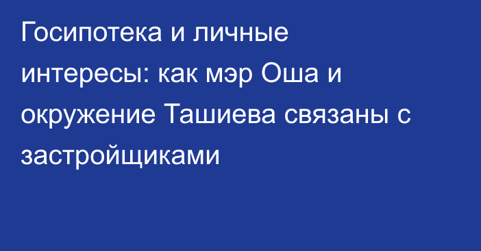 Госипотека и личные интересы: как мэр Оша и окружение Ташиева связаны с застройщиками