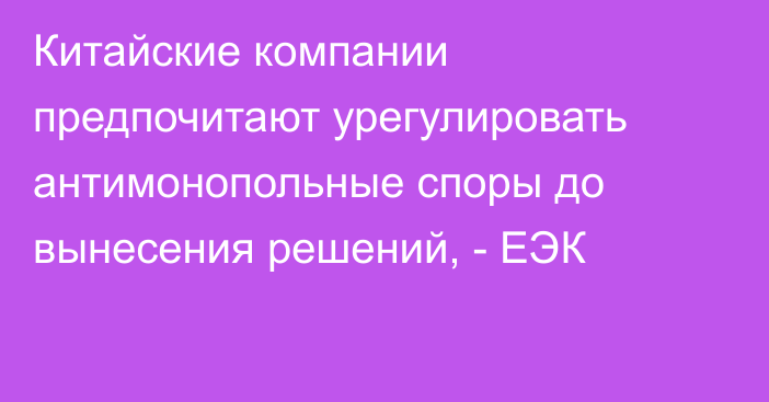 Китайские компании предпочитают урегулировать антимонопольные споры до вынесения решений, - ЕЭК