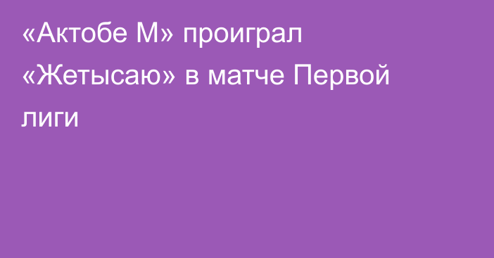 «Актобе М» проиграл «Жетысаю» в матче Первой лиги