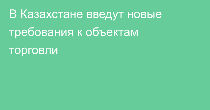 В Казахстане введут новые требования к объектам торговли