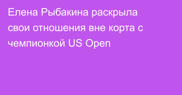 Елена Рыбакина раскрыла свои отношения вне корта с чемпионкой US Open
