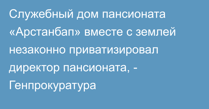Служебный дом пансионата «Арстанбап» вместе с землей незаконно приватизировал директор пансионата, - Генпрокуратура