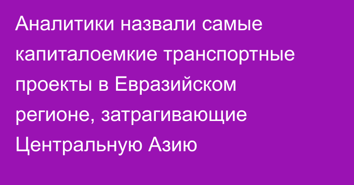 Аналитики назвали самые капиталоемкие транспортные проекты в Евразийском регионе, затрагивающие Центральную Азию