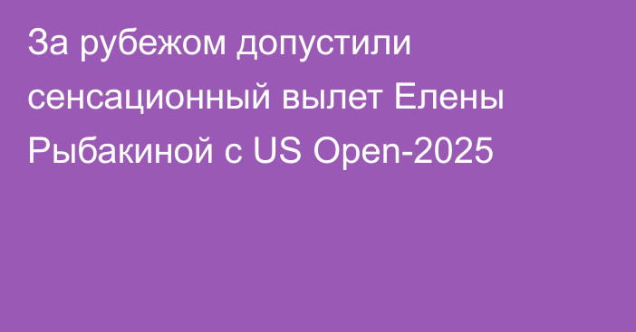 За рубежом допустили сенсационный вылет Елены Рыбакиной с US Open-2025