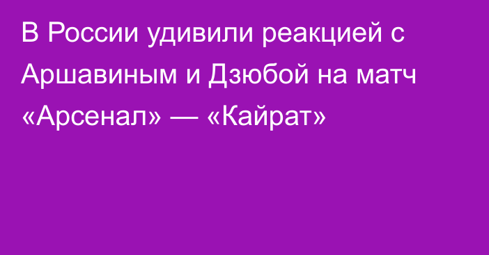 В России удивили реакцией с Аршавиным и Дзюбой на матч «Арсенал» — «Кайрат»