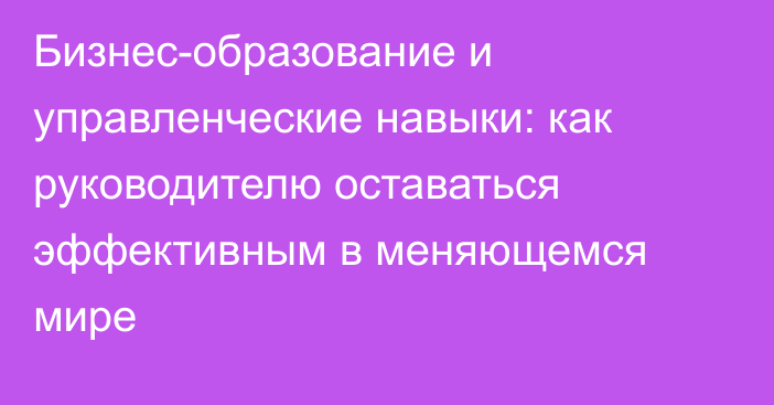 Бизнес-образование и управленческие навыки: как руководителю оставаться эффективным в меняющемся мире