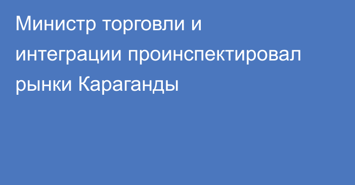 Министр торговли и интеграции проинспектировал рынки Караганды