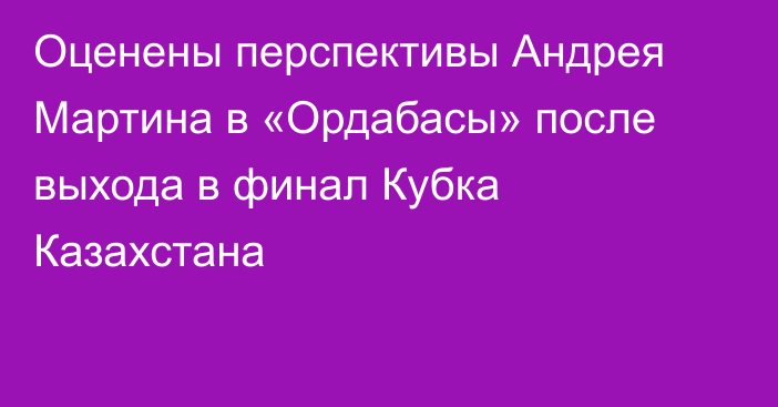 Оценены перспективы Андрея Мартина в «Ордабасы» после выхода в финал Кубка Казахстана