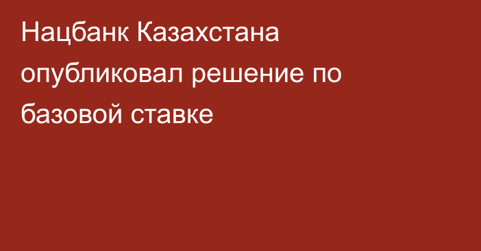 Нацбанк Казахстана опубликовал решение по базовой ставке