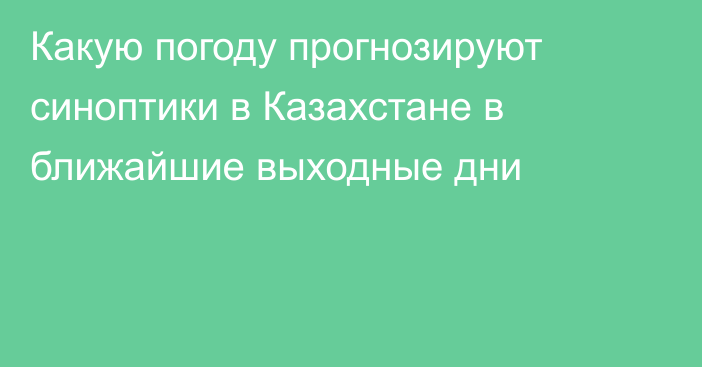 Какую погоду прогнозируют синоптики в Казахстане в ближайшие выходные дни