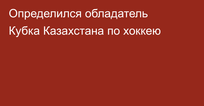 Определился обладатель Кубка Казахстана по хоккею