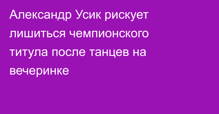 Александр Усик рискует лишиться чемпионского титула после танцев на вечеринке
