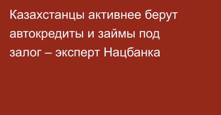 Казахстанцы активнее берут автокредиты и займы под залог – эксперт Нацбанка