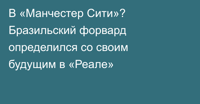 В «Манчестер Сити»? Бразильский форвард определился со своим будущим в «Реале»