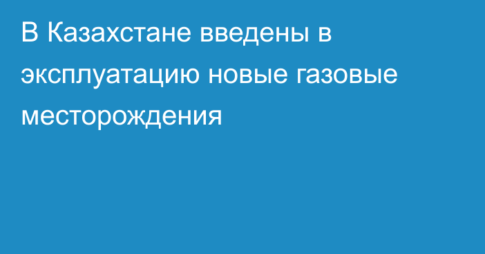 В Казахстане введены в эксплуатацию новые газовые месторождения